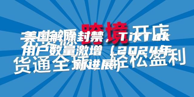 美国解除封禁，TikTok用户数量激增2025年新进展