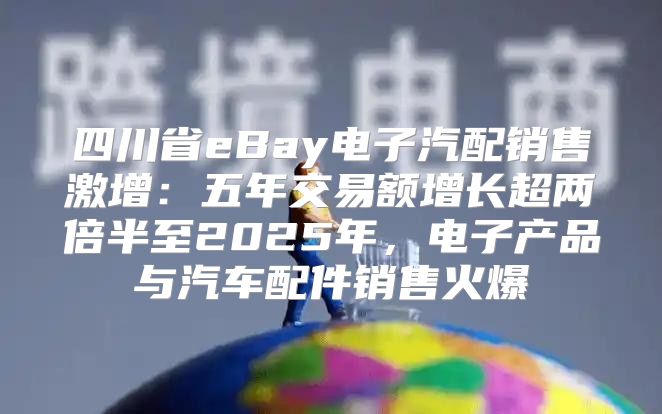 四川省eBay电子汽配销售激增：五年交易额增长超两倍半至2025年，电子产品与汽车配件销售火爆