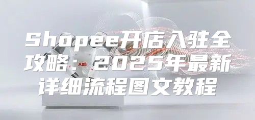 Shopee开店入驻全攻略：2025年最新详细流程图文教程