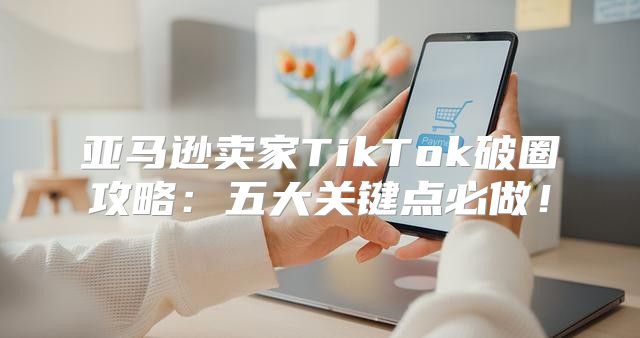 亚马逊卖家TikTok破圈攻略：五大关键点必做！