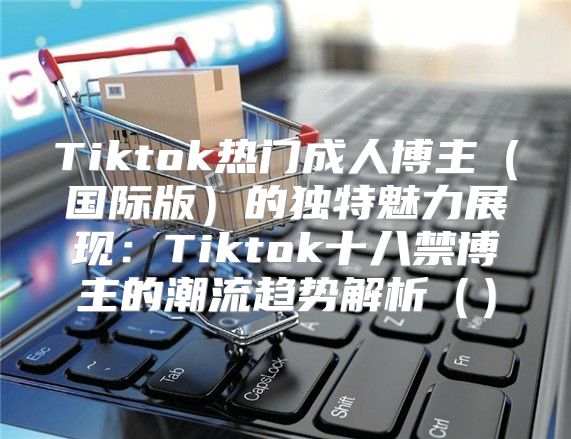 Tiktok热门成人博主国际版的独特魅力展现：Tiktok十八禁博主的潮流趋势解析