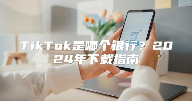TikTok是哪个银行？2025年下载指南