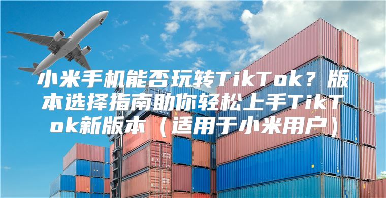 小米手机能否玩转TikTok？版本选择指南助你轻松上手TikTok新版本适用于小米用户