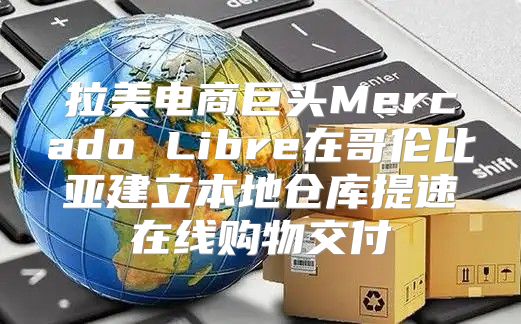 拉美电商巨头Mercado Libre在哥伦比亚建立本地仓库提速在线购物交付