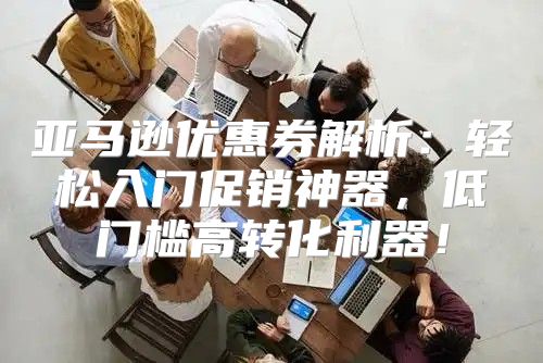 亚马逊优惠券解析：轻松入门促销神器，低门槛高转化利器！