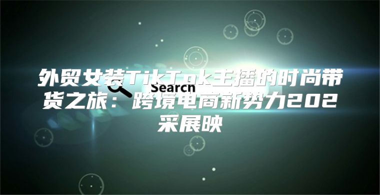 外贸女装TikTok主播的时尚带货之旅：跨境电商新势力202采展映