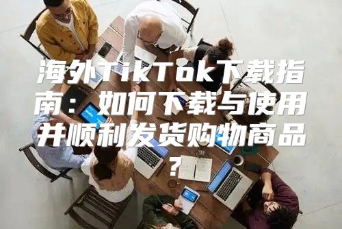 海外TikTok下载指南：如何下载与使用并顺利发货购物商品？