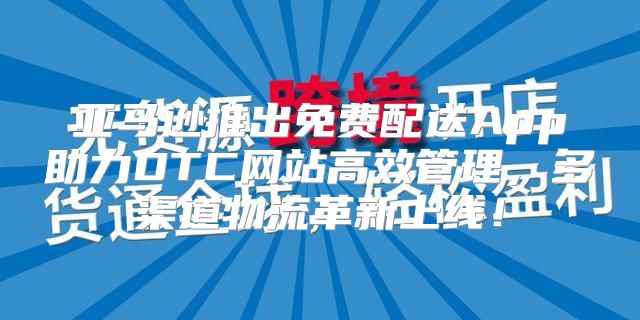 亚马逊推出免费配送App助力DTC网站高效管理，多渠道物流革新上线！