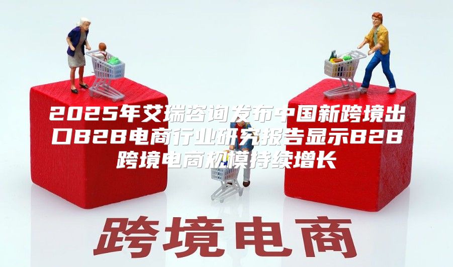 2025年艾瑞咨询发布中国新跨境出口B2B电商行业研究报告显示B2B跨境电商规模持续增长