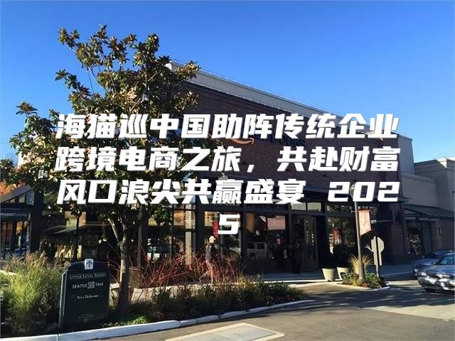 海猫巡中国助阵传统企业跨境电商之旅，共赴财富风口浪尖共赢盛宴 2025