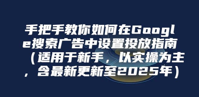 手把手教你如何在Google搜索广告中设置投放指南适用于新手，以实操为主，含最新更新至2025年
