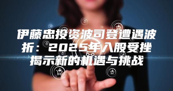 伊藤忠投资波司登遭遇波折：2025年入股受挫揭示新的机遇与挑战