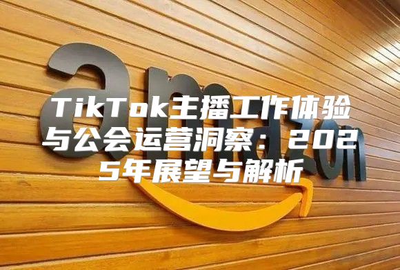 TikTok主播工作体验与公会运营洞察：2025年展望与解析
