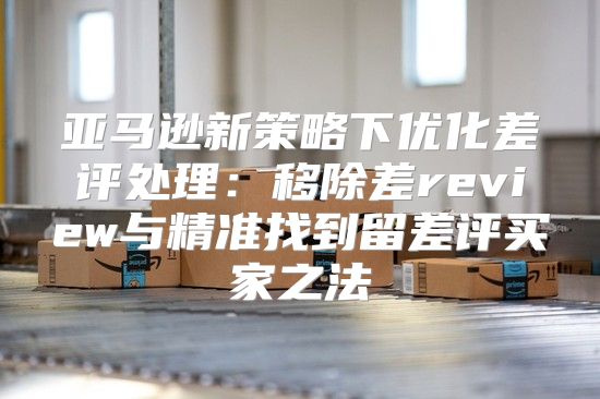亚马逊新策略下优化差评处理：移除差review与精准找到留差评买家之法