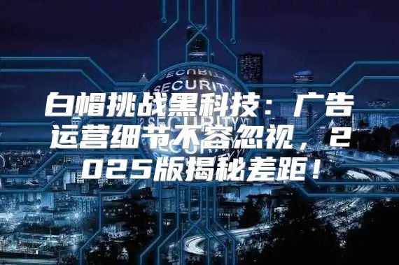白帽挑战黑科技：广告运营细节不容忽视，2025版揭秘差距！