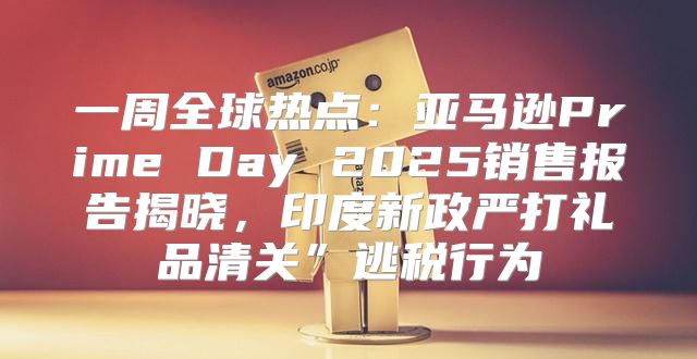 一周全球热点：亚马逊Prime Day 2025销售报告揭晓，印度新政严打礼品清关”逃税行为