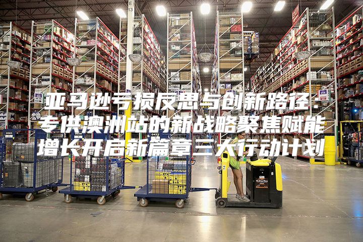 亚马逊亏损反思与创新路径：专供澳洲站的新战略聚焦赋能增长开启新篇章三大行动计划