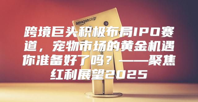 跨境巨头积极布局IPO赛道，宠物市场的黄金机遇你准备好了吗？——聚焦红利展望2025