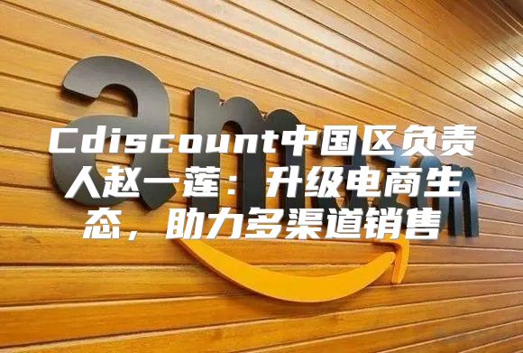 Cdiscount中国区负责人赵一莲：升级电商生态，助力多渠道销售