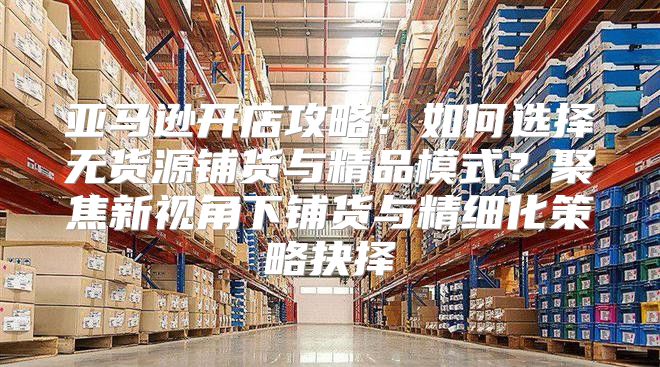 亚马逊开店攻略：如何选择无货源铺货与精品模式？聚焦新视角下铺货与精细化策略抉择