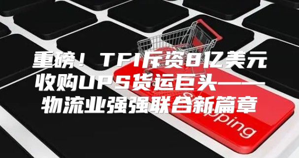 重磅！TFI斥资8亿美元收购UPS货运巨头——物流业强强联合新篇章