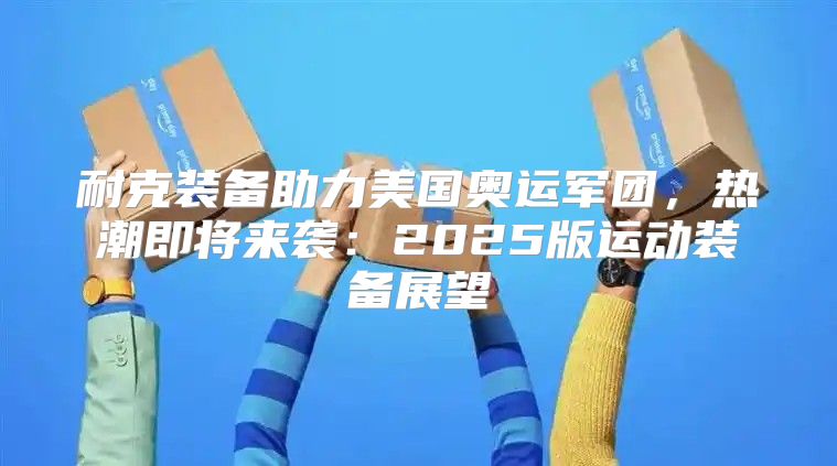 耐克装备助力美国奥运军团，热潮即将来袭：2025版运动装备展望