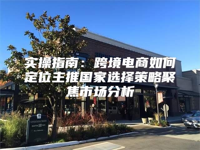 实操指南：跨境电商如何定位主推国家选择策略聚焦市场分析