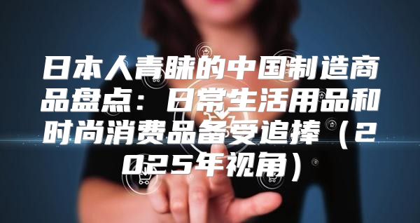 日本人青睐的中国制造商品盘点：日常生活用品和时尚消费品备受追捧2025年视角