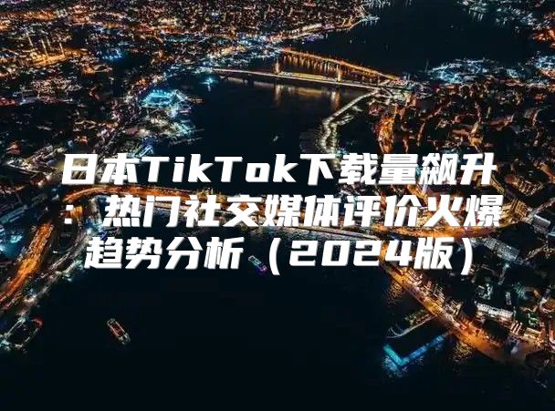 日本TikTok下载量飙升：热门社交媒体评价火爆趋势分析2025版