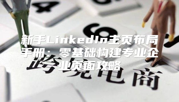 新手LinkedIn主页布局手册：零基础构建专业企业页面攻略