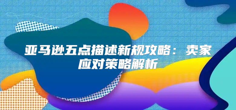 亚马逊五点描述新规攻略：卖家应对策略解析