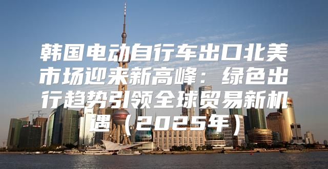韩国电动自行车出口北美市场迎来新高峰：绿色出行趋势引领全球贸易新机遇2025年