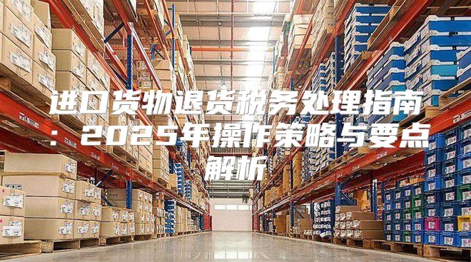 进口货物退货税务处理指南：2025年操作策略与要点解析