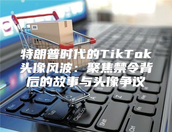 特朗普时代的TikTok头像风波：聚焦禁令背后的故事与头像争议