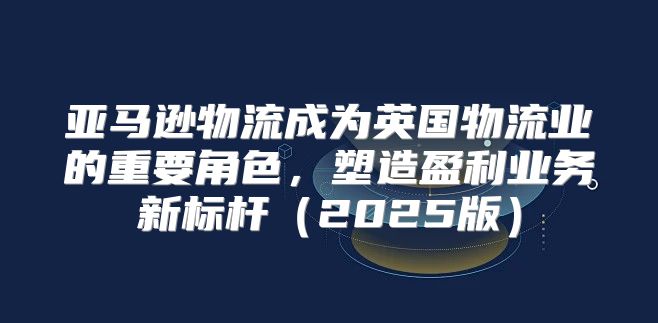 亚马逊物流成为英国物流业的重要角色，塑造盈利业务新标杆2025版