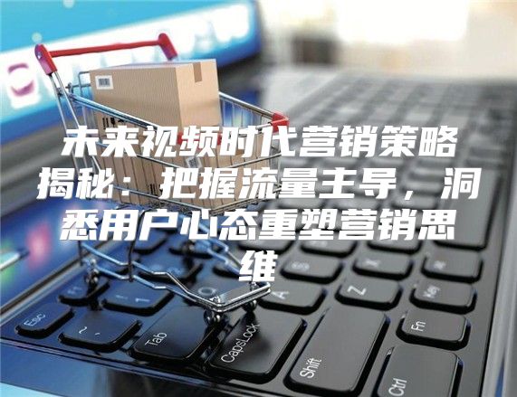 未来视频时代营销策略揭秘：把握流量主导，洞悉用户心态重塑营销思维