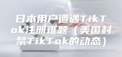 日本用户遭遇TikTok注册难题美国封禁TikTok的动态