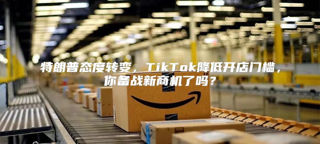 特朗普态度转变，TikTok降低开店门槛，你备战新商机了吗？