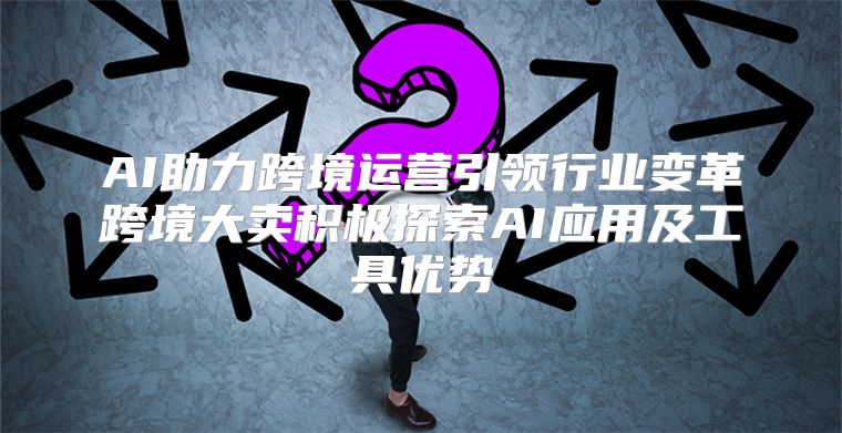 AI助力跨境运营引领行业变革跨境大卖积极探索AI应用及工具优势