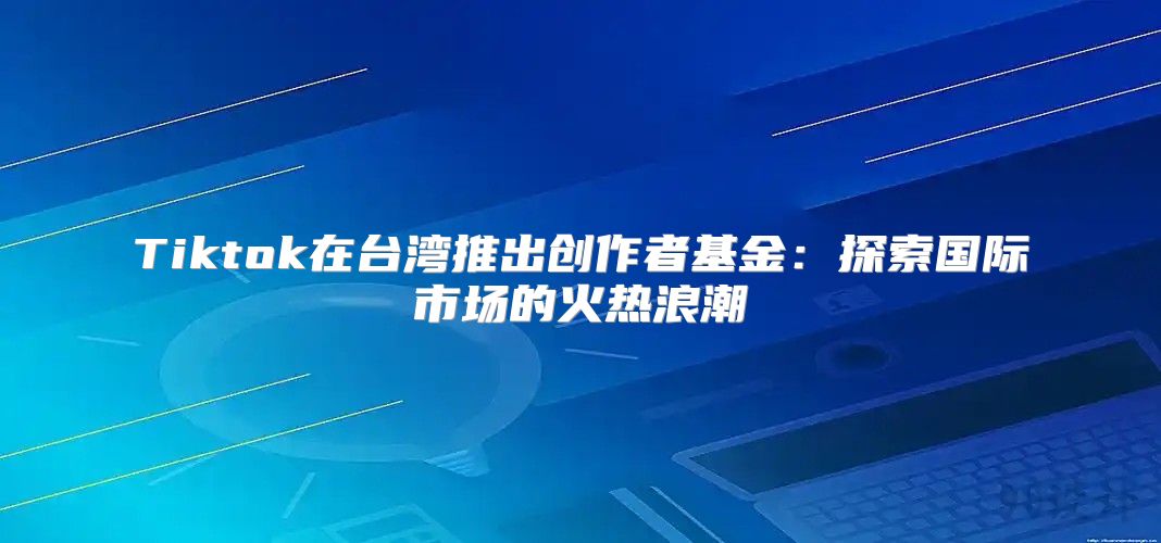 Tiktok在台湾推出创作者基金：探索国际市场的火热浪潮