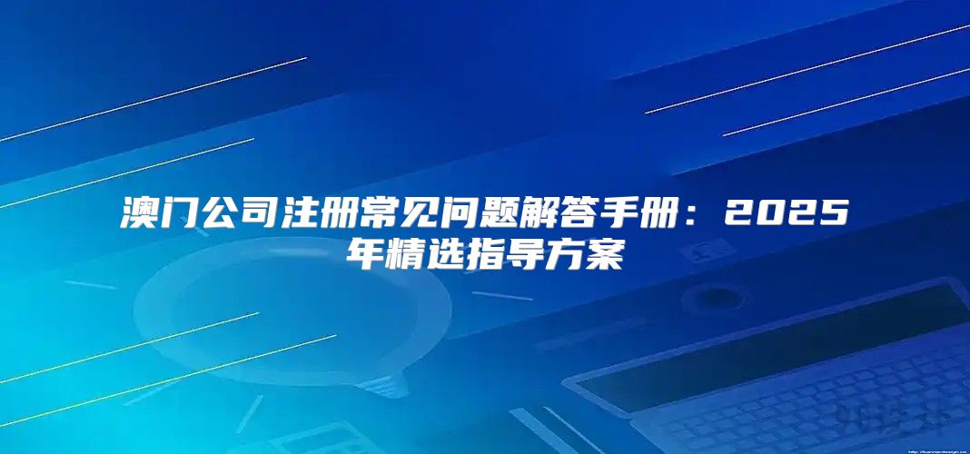 澳门公司注册常见问题解答手册：2025年精选指导方案
