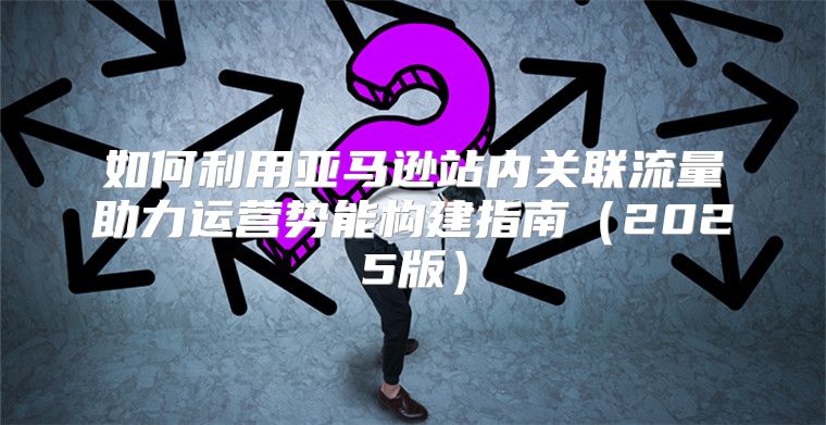 如何利用亚马逊站内关联流量助力运营势能构建指南2025版