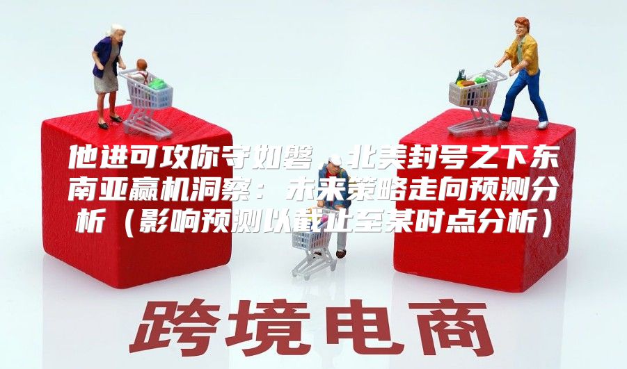他进可攻你守如磐，北美封号之下东南亚赢机洞察：未来策略走向预测分析影响预测以截止至某时点分析
