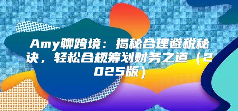 Amy聊跨境：揭秘合理避税秘诀，轻松合规筹划财务之道2025版