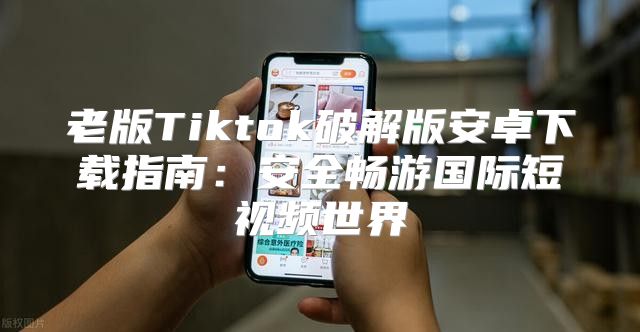 老版Tiktok破解版安卓下载指南：安全畅游国际短视频世界
