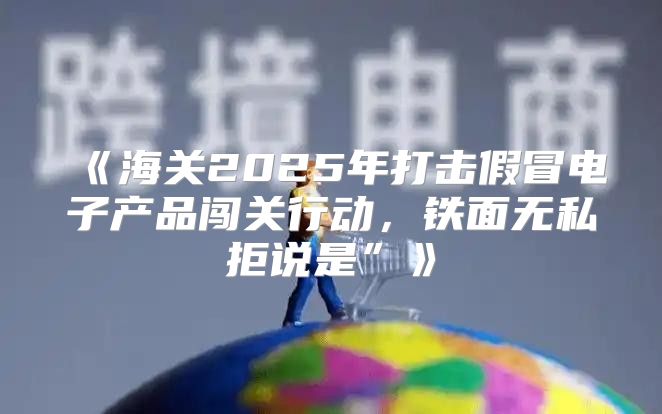 海关2025年打击假冒电子产品闯关行动，铁面无私拒说是”