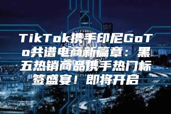 TikTok携手印尼GoTo共谱电商新篇章：黑五热销商品携手热门标签盛宴！即将开启