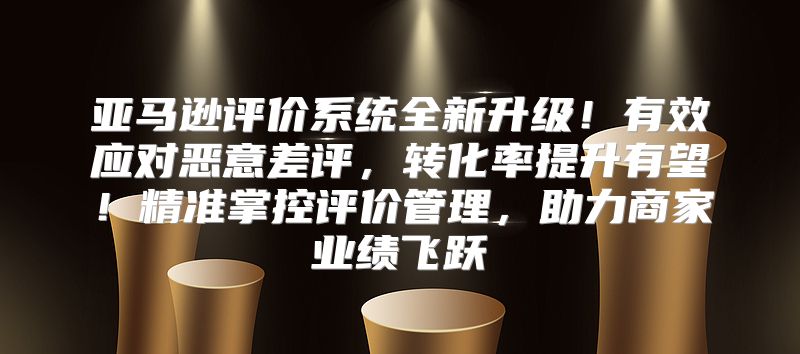 亚马逊评价系统全新升级！有效应对恶意差评，转化率提升有望！精准掌控评价管理，助力商家业绩飞跃
