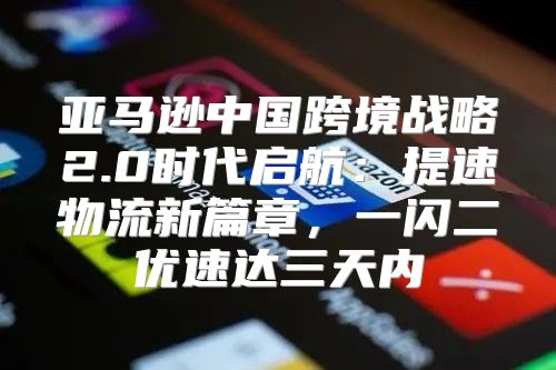 亚马逊中国跨境战略2.0时代启航：提速物流新篇章，一闪二优速达三天内