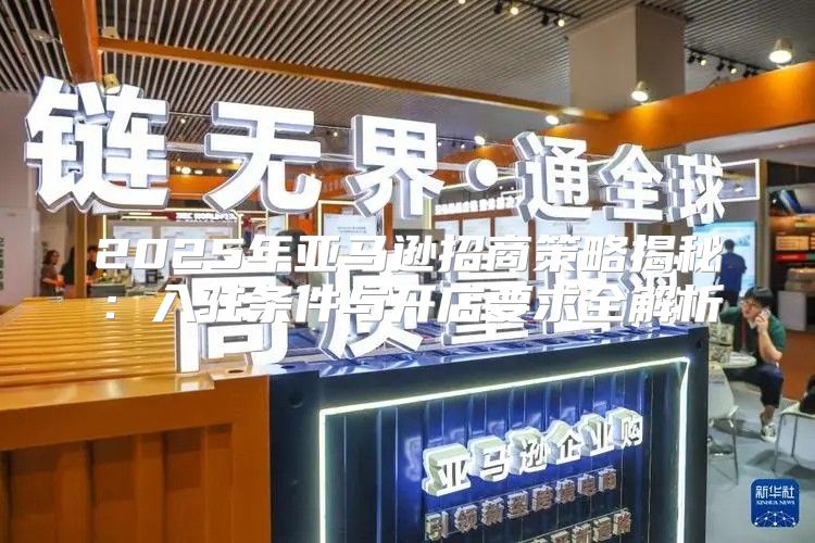 2025年亚马逊招商策略揭秘：入驻条件与开店要求全解析